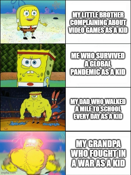 my family as a kid (not really) | MY LITTLE BROTHER COMPLAINING ABOUT VIDEO GAMES AS A KID; ME WHO SURVIVED A GLOBAL PANDEMIC AS A KID; MY DAD WHO WALKED A MILE TO SCHOOL EVERY DAY AS A KID; MY GRANDPA WHO FOUGHT IN A WAR AS A KID | image tagged in increasingly buff spongebob,family,survival | made w/ Imgflip meme maker