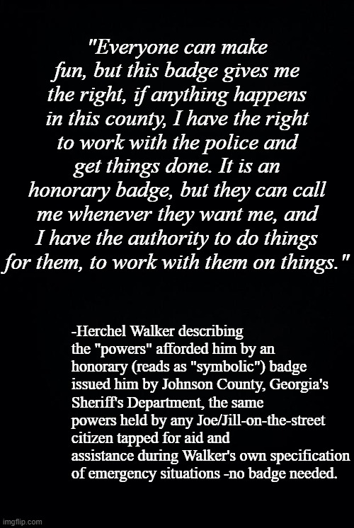 If you truly care about the U.S., don't vote for the lying, delusional, hypocritical ignoramus that is Herschel Walker. | "Everyone can make fun, but this badge gives me the right, if anything happens in this county, I have the right to work with the police and get things done. It is an honorary badge, but they can call me whenever they want me, and I have the authority to do things for them, to work with them on things."; -Herchel Walker describing the "powers" afforded him by an honorary (reads as "symbolic") badge issued him by Johnson County, Georgia's Sheriff's Department, the same powers held by any Joe/Jill-on-the-street citizen tapped for aid and assistance during Walker's own specification of emergency situations -no badge needed. | image tagged in black background | made w/ Imgflip meme maker