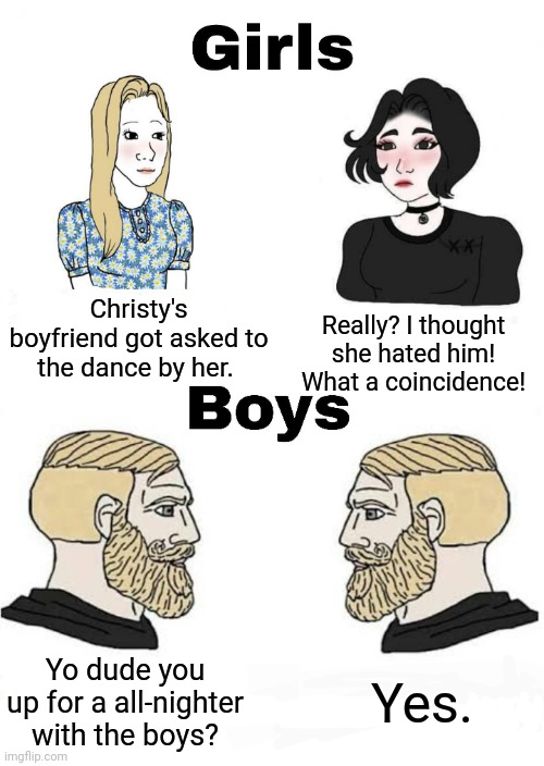 SHEEEESH! | Christy's boyfriend got asked to the dance by her. Really? I thought she hated him! What a coincidence! Yes. Yo dude you up for a all-nighter with the boys? | image tagged in girls vs boys | made w/ Imgflip meme maker