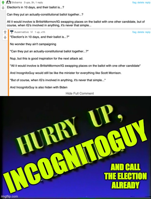 IncognitoGuy isn't campaigning, hiding with Biden and would be minister for everything because his lackeys ain't doing his work  | INCOGNITOGUY; AND CALL THE ELECTION ALREADY | image tagged in hurry up,incognitoguy,ig,crt,campaign,hiden with biden | made w/ Imgflip meme maker