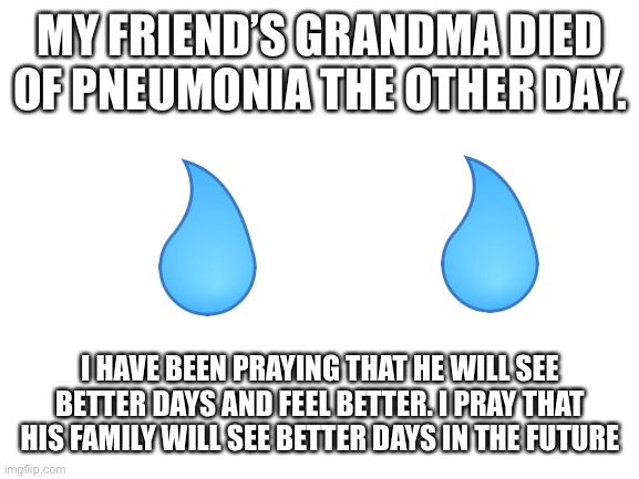 I will always be there for you bro | MY FRIEND’S GRANDMA DIED OF PNEUMONIA THE OTHER DAY. I HAVE BEEN PRAYING THAT HE WILL SEE BETTER DAYS AND FEEL BETTER. I PRAY THAT HIS FAMILY WILL SEE BETTER DAYS IN THE FUTURE | image tagged in blank white template | made w/ Imgflip meme maker