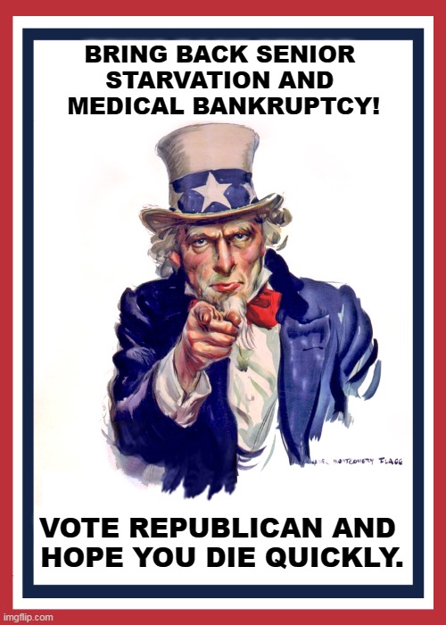 I Want You to Vote Democrat Because Republicans Are Nuts. | BRING BACK SENIOR 
STARVATION AND 
MEDICAL BANKRUPTCY! VOTE REPUBLICAN AND 
HOPE YOU DIE QUICKLY. | image tagged in i want you uncle sam,republicans,kill,seniors,bankruptcy | made w/ Imgflip meme maker