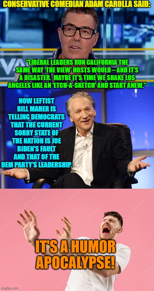 When comedians begin turning their backs on leftist WOKE, CRT, PC, SJW garbage. | CONSERVATIVE COMEDIAN ADAM CAROLLA SAID:; "LIBERAL LEADERS RUN CALIFORNIA THE SAME WAY ‘THE VIEW’ HOSTS WOULD – AND IT’S A DISASTER.  MAYBE IT'S TIME WE SHAKE LOS ANGELES LIKE AN 'ETCH-A-SKETCH' AND START ANEW."; NOW LEFTIST BILL MAHER IS TELLING DEMOCRATS THAT THE CURRENT SORRY STATE OF THE NATION IS JOE BIDEN'S FAULT AND THAT OF THE DEM PARTY'S LEADERSHIP. IT'S A HUMOR APOCALYPSE! | image tagged in changing times | made w/ Imgflip meme maker