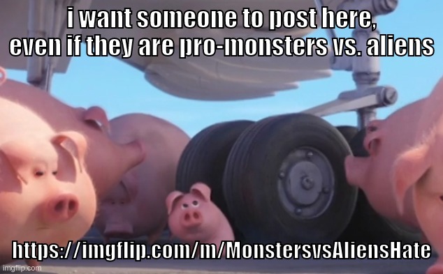 its just begging at this point lmfao now post | https://imgflip.com/m/MonstersvsAliensHate | i want someone to post here, even if they are pro-monsters vs. aliens; https://imgflip.com/m/MonstersvsAliensHate | image tagged in memes,funny,pig nearly gets run over,monsters vs aliens,stream,post | made w/ Imgflip meme maker