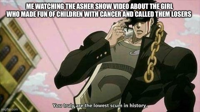 The lowest scum in history | ME WATCHING THE ASHER SHOW VIDEO ABOUT THE GIRL WHO MADE FUN OF CHILDREN WITH CANCER AND CALLED THEM LOSERS | image tagged in the lowest scum in history | made w/ Imgflip meme maker