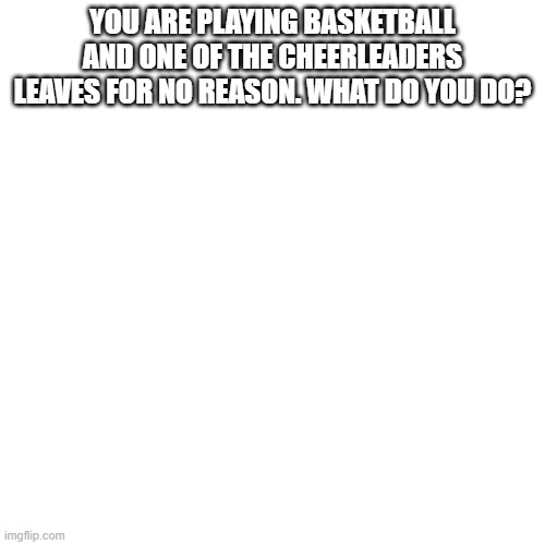 Blank Transparent Square Meme | YOU ARE PLAYING BASKETBALL AND ONE OF THE CHEERLEADERS LEAVES FOR NO REASON. WHAT DO YOU DO? | image tagged in memes,blank transparent square | made w/ Imgflip meme maker