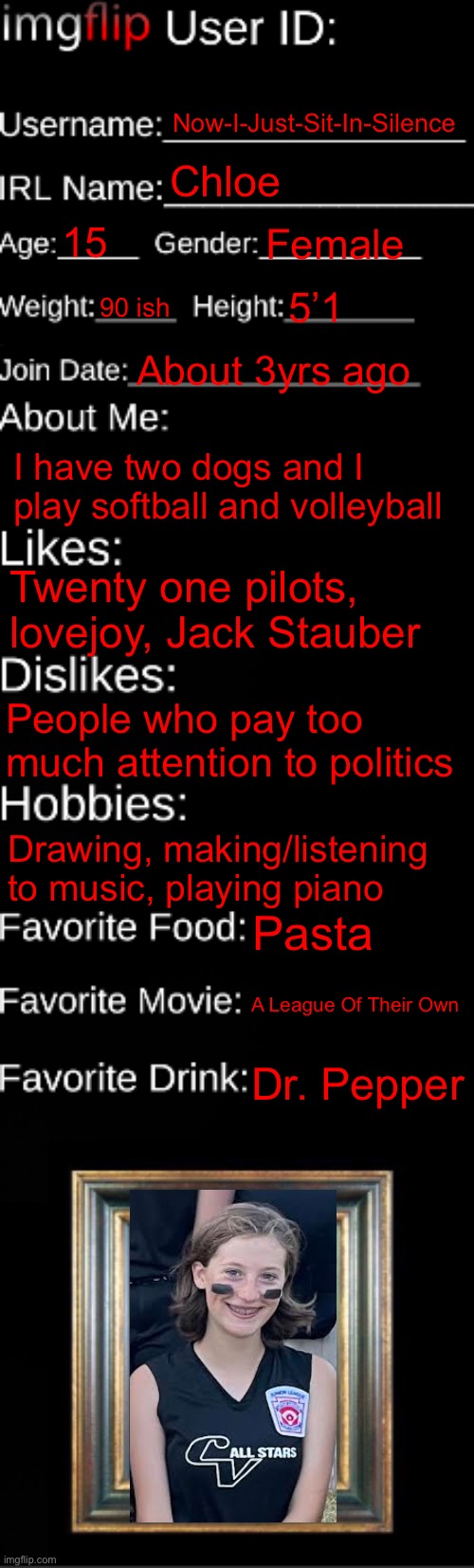 Idk | Now-I-Just-Sit-In-Silence; Chloe; 15; Female; 90 ish; 5’1; About 3yrs ago; I have two dogs and I play softball and volleyball; Twenty one pilots, lovejoy, Jack Stauber; People who pay too much attention to politics; Drawing, making/listening to music, playing piano; Pasta; A League Of Their Own; Dr. Pepper | image tagged in imgflip id card | made w/ Imgflip meme maker