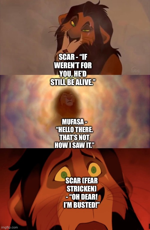 Scar busted by Mufasa’s ghost after Scar manipulatively blames Simba for Mufasa’s death | SCAR - “IF WEREN’T FOR YOU, HE’D STILL BE ALIVE.”; MUFASA - “HELLO THERE. THAT’S NOT HOW I SAW IT.”; SCAR (FEAR STRICKEN) - “OH DEAR! I’M BUSTED!” | image tagged in the lion king,scar,mufasa,mufasa and simba,simba,funny memes | made w/ Imgflip meme maker