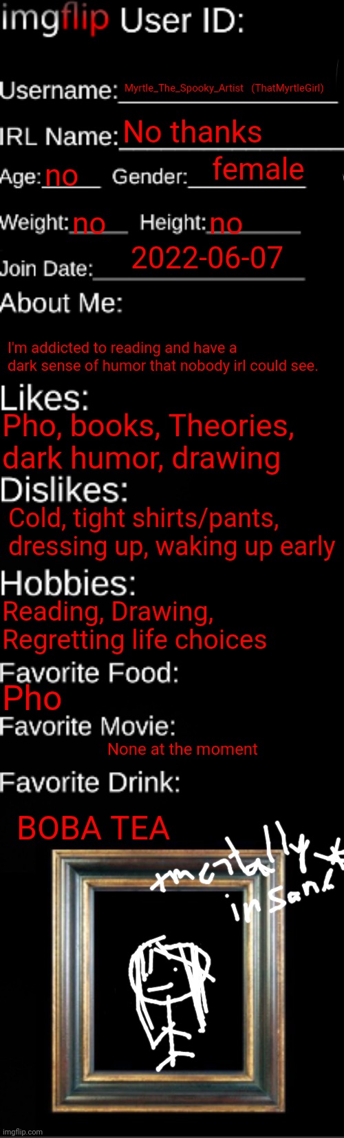 I obviously won't reveal the real me and I do t have access to any pictures solo uhh stik guy. | Myrtle_The_Spooky_Artist   (ThatMyrtleGirl); No thanks; female; no; no; no; 2022-06-07; I'm addicted to reading and have a dark sense of humor that nobody irl could see. Pho, books, Theories, dark humor, drawing; Cold, tight shirts/pants, dressing up, waking up early; Reading, Drawing, Regretting life choices; Pho; None at the moment; BOBA TEA | image tagged in imgflip id card | made w/ Imgflip meme maker