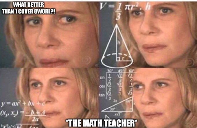 LOL | WHAT BETTER THAN 1 COVER GWORL?! *THE MATH TEACHER* | image tagged in math lady/confused lady | made w/ Imgflip meme maker