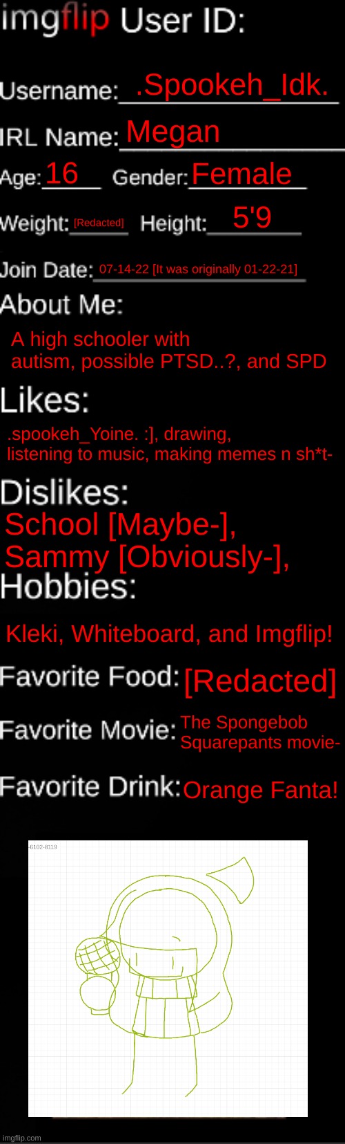 [And yes, I'm including users in this-] | .Spookeh_Idk. Megan; 16; Female; 5'9; [Redacted]; 07-14-22 [It was originally 01-22-21]; A high schooler with autism, possible PTSD..?, and SPD; .spookeh_Yoine. :], drawing, listening to music, making memes n sh*t-; School [Maybe-], Sammy [Obviously-], Kleki, Whiteboard, and Imgflip! [Redacted]; The Spongebob Squarepants movie-; Orange Fanta! | image tagged in imgflip id card,idk,stuff,s o u p,carck | made w/ Imgflip meme maker