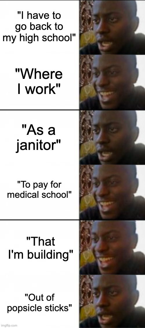 "I have to go back to my high school"; "Where I work"; "As a janitor"; "To pay for medical school"; "That I'm building"; "Out of popsicle sticks" | image tagged in happy sad | made w/ Imgflip meme maker