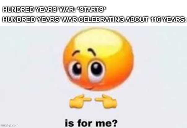 Hundred Years' War, celebrating about 116 years from 1337 to 1453 | HUNDRED YEARS' WAR: *STARTS*; HUNDRED YEARS' WAR CELEBRATING ABOUT 116 YEARS: | image tagged in is for me,memes | made w/ Imgflip meme maker