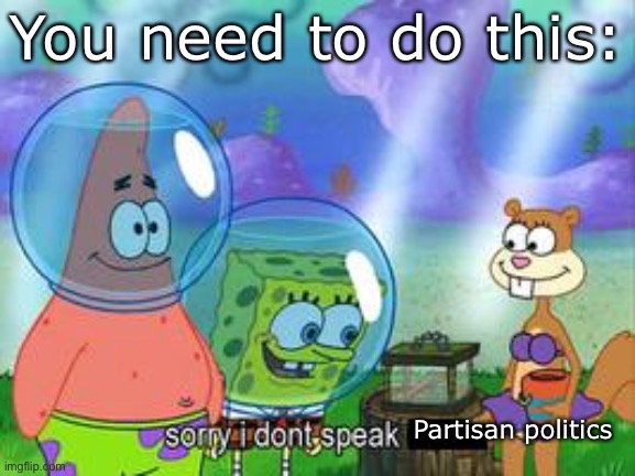 Sorry I don't speak ____ | You need to do this: Partisan politics | image tagged in sorry i don't speak ____ | made w/ Imgflip meme maker