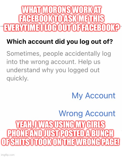 Facebook Morons | WHAT MORONS WORK AT FACEBOOK TO ASK ME THIS EVERYTIME I LOG OUT OF FACEBOOK? YEAH, I WAS USING MY GIRLS PHONE AND JUST POSTED A BUNCH OF SHITS I TOOK ON THE WRONG PAGE! | image tagged in morons at facebook | made w/ Imgflip meme maker
