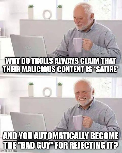 I'm not a homophobe! | WHY DO TROLLS ALWAYS CLAIM THAT THEIR MALICIOUS CONTENT IS *SATIRE*; AND YOU AUTOMATICALLY BECOME THE "BAD GUY" FOR REJECTING IT? | image tagged in memes,hide the pain harold | made w/ Imgflip meme maker