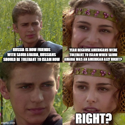 Anakin Padme 4 Panel | RUSSIA IS NOW FRIENDS WITH SAUDI ARABIA, RUSSIANS SHOULD BE TOLERANT TO ISLAM NOW; YEAH BECAUSE AMERICANS WERE TOLERANT TO ISLAM WHEN SAUDI ARABIA WAS AN AMERICAN ALLY RIGHT? RIGHT? | image tagged in anakin padme 4 panel,russia,russians,saudi arabia,america,americans | made w/ Imgflip meme maker