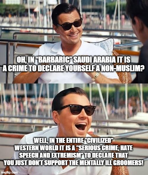 Leonardo Dicaprio Wolf Of Wall Street Meme | OH, IN “BARBARIC” SAUDI ARABIA IT IS A CRIME TO DECLARE YOURSELF A NON-MUSLIM? WELL, IN THE ENTIRE “CIVILIZED” WESTERN WORLD IT IS A “SERIOUS CRIME, HATE SPEECH AND EXTREMISM” TO DECLARE THAT YOU JUST DON’T SUPPORT THE MENTALLY ILL GROOMERS! | image tagged in memes,leonardo dicaprio wolf of wall street,saudi arabia,crime,hate speech,west | made w/ Imgflip meme maker