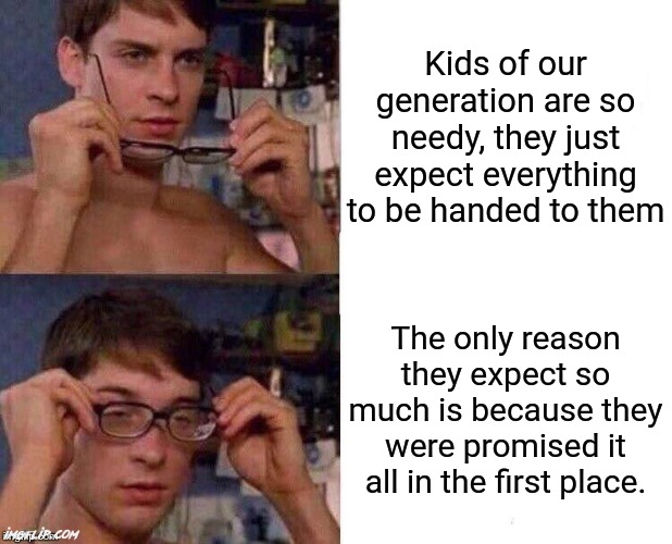 The #1 problem with today's generation is that we were promised so much that we didn't recieve | Kids of our generation are so needy, they just expect everything to be handed to them; The only reason they expect so much is because they were promised it all in the first place. | image tagged in spider-man glasses,relatable,so true memes,hey internet,why would you say something so controversial yet so brave,sonic says | made w/ Imgflip meme maker