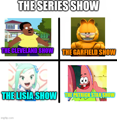 The Series Show | THE SERIES SHOW; THE CLEVELAND SHOW; THE GARFIELD SHOW; THE PATRICK STAR SHOW; THE LISIA SHOW | image tagged in memes,blank starter pack,the cleveland show,garfield,pokemon,patrick star | made w/ Imgflip meme maker