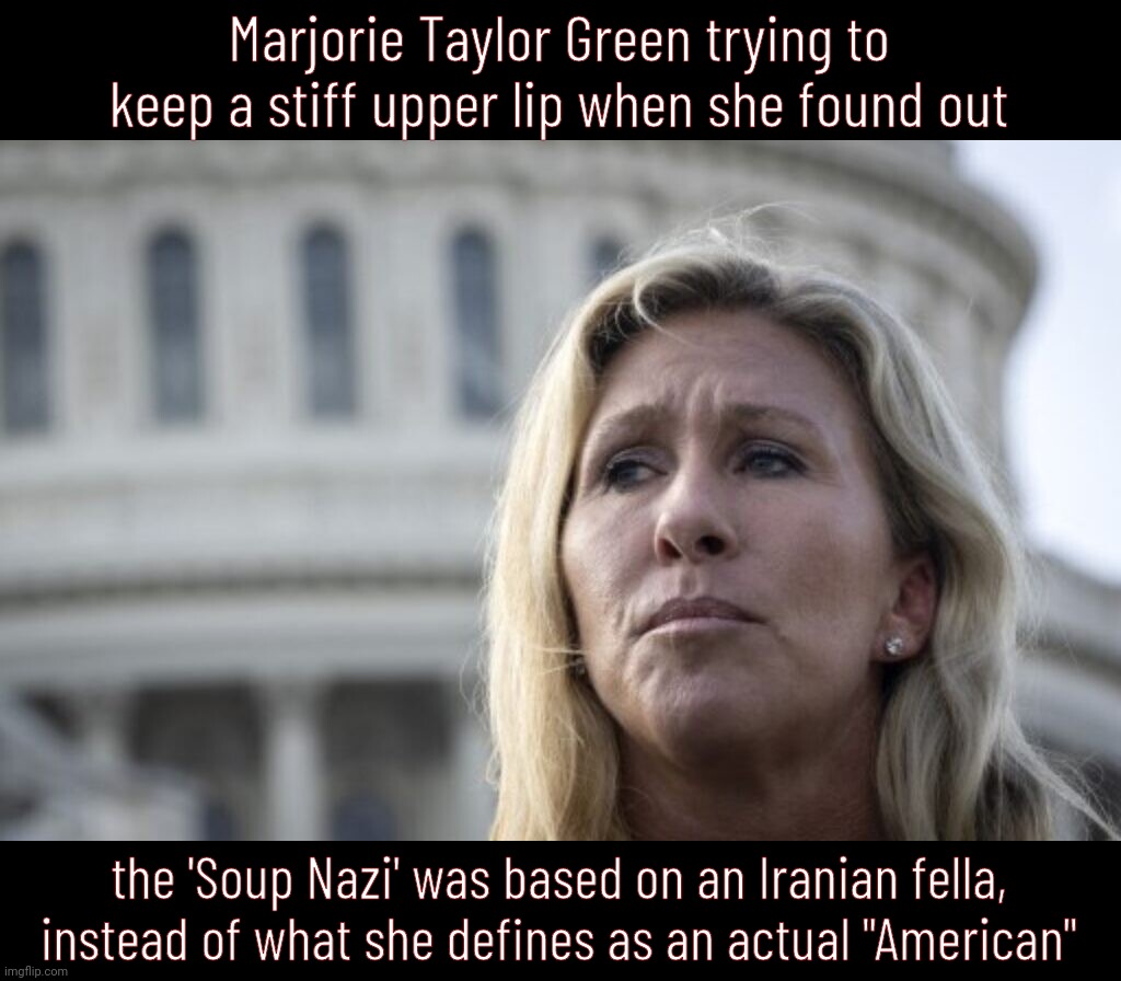 Marjorie Taylor Green is deeply annoyed with appropriation of the Nazi title | Marjorie Taylor Green trying to keep a stiff upper lip when she found out; the 'Soup Nazi' was based on an Iranian fella,
instead of what she defines as an actual "American" | image tagged in marjorie taylor green,mtg,idiot,soup nazi,soup not see,peach tree dish | made w/ Imgflip meme maker