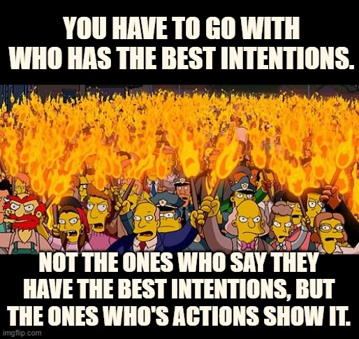 YOU HAVE TO GO WITH WHO HAS THE BEST INTENTIONS. NOT THE ONES WHO SAY THEY HAVE THE BEST INTENTIONS, BUT THE ONES WHO'S ACTIONS SHOW IT. | made w/ Imgflip meme maker