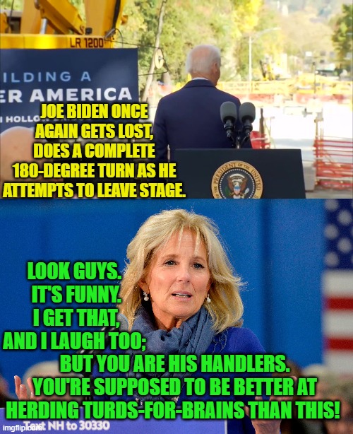 Between bouts of laughter, Jill Biden talks to Dementia Joe's handlers -- again. | JOE BIDEN ONCE AGAIN GETS LOST, DOES A COMPLETE 180-DEGREE TURN AS HE ATTEMPTS TO LEAVE STAGE. LOOK GUYS.  IT'S FUNNY.  I GET THAT, AND I LAUGH TOO;; BUT YOU ARE HIS HANDLERS.  YOU'RE SUPPOSED TO BE BETTER AT HERDING TURDS-FOR-BRAINS THAN THIS! | image tagged in here we go again | made w/ Imgflip meme maker