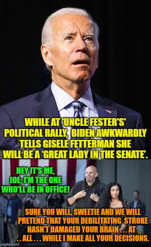 The grand meeting of the -- urk! -- 'minds'. | WHILE AT 'UNCLE FESTER'S' POLITICAL RALLY,  BIDEN AWKWARDLY TELLS GISELE FETTERMAN SHE WILL BE A ‘GREAT LADY IN THE SENATE’. HEY IT'S ME, JOE; I'M THE ONE WHO'LL BE IN OFFICE! SURE YOU WILL, SWEETIE AND WE WILL PRETEND THAT YOUR DEBILITATING  STROKE HASN'T DAMAGED YOUR BRAIN . . . AT . . . ALL . . . WHILE I MAKE ALL YOUR DECISIONS. | image tagged in joe biden | made w/ Imgflip meme maker