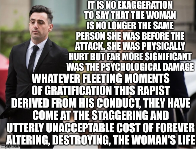 Nothing Less Than The Death Penalty Would Be Considered Justice | IT IS NO EXAGGERATION TO SAY THAT THE WOMAN IS NO LONGER THE SAME PERSON SHE WAS BEFORE THE ATTACK. SHE WAS PHYSICALLY HURT BUT FAR MORE SIGNIFICANT WAS THE PSYCHOLOGICAL DAMAGE; WHATEVER FLEETING MOMENTS OF GRATIFICATION THIS RAPIST DERIVED FROM HIS CONDUCT, THEY HAVE COME AT THE STAGGERING AND UTTERLY UNACCEPTABLE COST OF FOREVER ALTERING, DESTROYING, THE WOMAN'S LIFE | image tagged in execute rapists,execute incestophiles,execute child traffickers,execute predators,memes,where are the real men | made w/ Imgflip meme maker