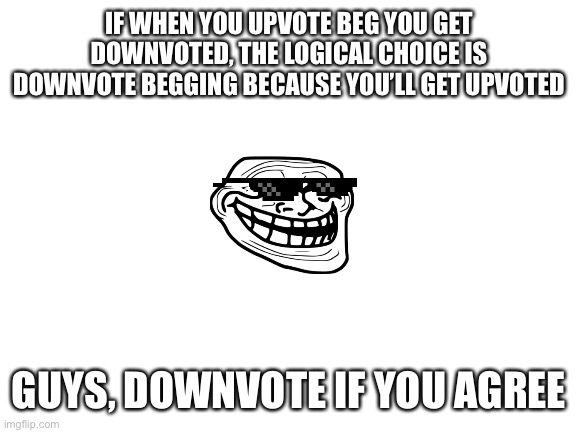 Please downvote | IF WHEN YOU UPVOTE BEG YOU GET DOWNVOTED, THE LOGICAL CHOICE IS DOWNVOTE BEGGING BECAUSE YOU’LL GET UPVOTED; GUYS, DOWNVOTE IF YOU AGREE | image tagged in blank white template | made w/ Imgflip meme maker