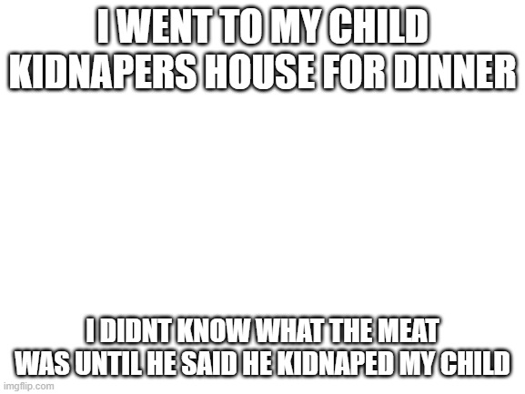 Blank White Template | I WENT TO MY CHILD KIDNAPERS HOUSE FOR DINNER I DIDNT KNOW WHAT THE MEAT WAS UNTIL HE SAID HE KIDNAPED MY CHILD | image tagged in blank white template | made w/ Imgflip meme maker