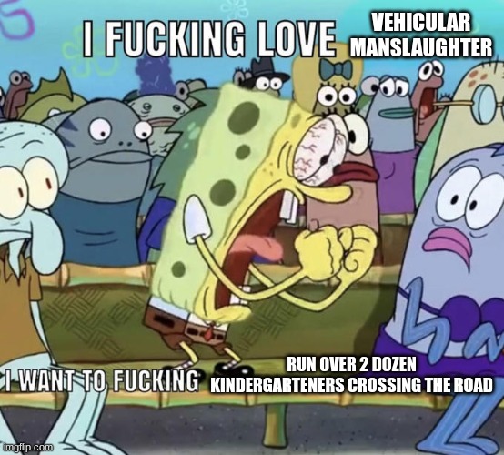 I FUCKING LOVE | VEHICULAR MANSLAUGHTER; RUN OVER 2 DOZEN KINDERGARTENERS CROSSING THE ROAD | image tagged in i fucking love | made w/ Imgflip meme maker