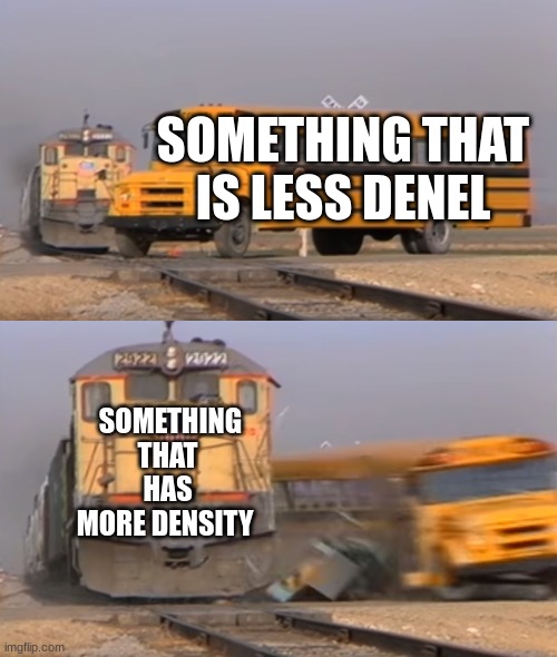 A train hitting a school bus | SOMETHING THAT IS LESS DENEL; SOMETHING THAT HAS MORE DENSITY | image tagged in a train hitting a school bus | made w/ Imgflip meme maker