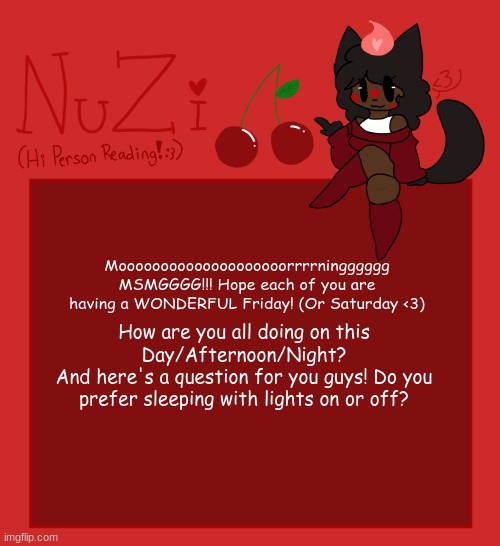 Good morning/Afternoon/Night guys!! | Moooooooooooooooooooorrrrningggggg MSMGGGG!!! Hope each of you are having a WONDERFUL Friday! (Or Saturday <3); How are you all doing on this Day/Afternoon/Night?
And here's a question for you guys! Do you prefer sleeping with lights on or off? | image tagged in nuzi announcement | made w/ Imgflip meme maker