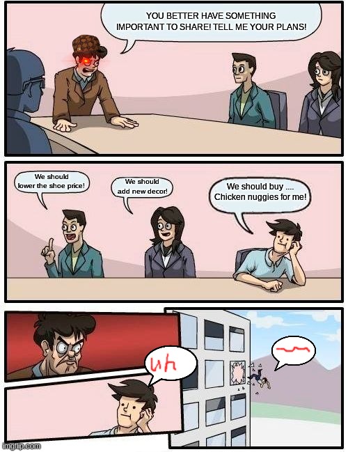 Boardroom Meeting Suggestion | YOU BETTER HAVE SOMETHING IMPORTANT TO SHARE! TELL ME YOUR PLANS! We should lower the shoe price! We should buy .... Chicken nuggies for me! We should add new decor! | image tagged in memes,boardroom meeting suggestion | made w/ Imgflip meme maker