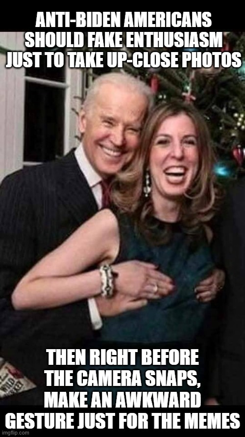 Joe Biden grope | ANTI-BIDEN AMERICANS SHOULD FAKE ENTHUSIASM JUST TO TAKE UP-CLOSE PHOTOS; THEN RIGHT BEFORE THE CAMERA SNAPS, MAKE AN AWKWARD GESTURE JUST FOR THE MEMES | image tagged in joe biden grope | made w/ Imgflip meme maker