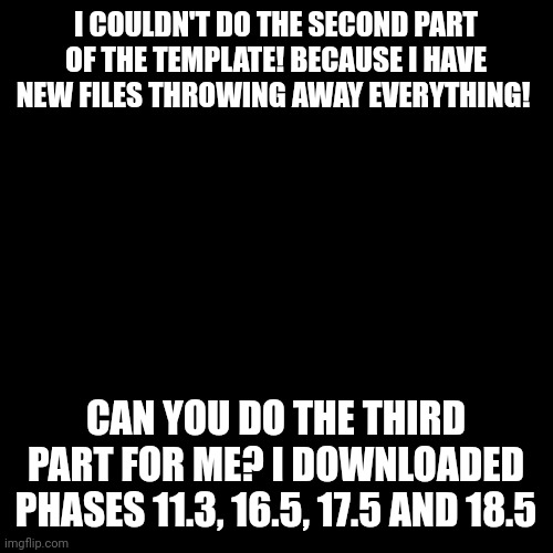 For Justahappytrollonimgflip3, JustASpookyTroll, Midweller_sucks2, Justacheemsdoge and other | I COULDN'T DO THE SECOND PART OF THE TEMPLATE! BECAUSE I HAVE NEW FILES THROWING AWAY EVERYTHING! CAN YOU DO THE THIRD PART FOR ME? I DOWNLOADED PHASES 11.3, 16.5, 17.5 AND 18.5 | image tagged in memes,blank transparent square | made w/ Imgflip meme maker