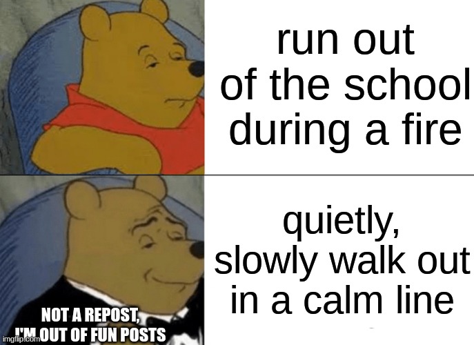 its safe, kids | run out of the school during a fire; quietly, slowly walk out in a calm line; NOT A REPOST, I'M OUT OF FUN POSTS | image tagged in memes,tuxedo winnie the pooh | made w/ Imgflip meme maker