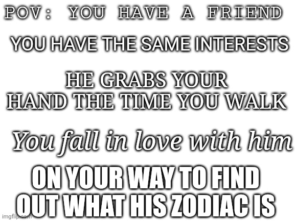 My experience today | POV: YOU HAVE A FRIEND; YOU HAVE THE SAME INTERESTS; HE GRABS YOUR HAND THE TIME YOU WALK; You fall in love with him; ON YOUR WAY TO FIND OUT WHAT HIS ZODIAC IS | image tagged in blank white template,zodiac signs,crush,friends | made w/ Imgflip meme maker