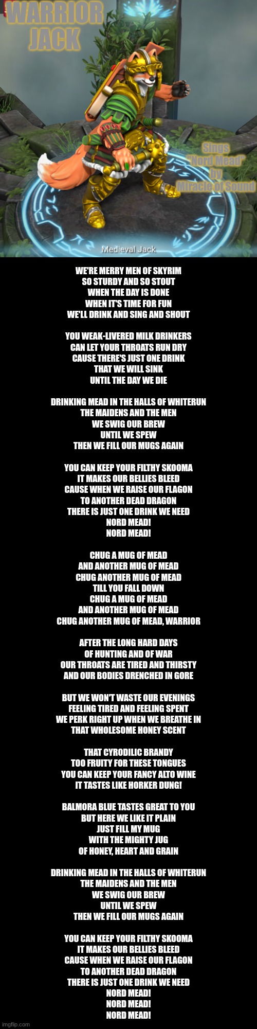 Jack Sings: "Nord Mead" By Miracle of Sound | WARRIOR JACK; Sings "Nord Mead" by Miracle of Sound; WE'RE MERRY MEN OF SKYRIM
SO STURDY AND SO STOUT
WHEN THE DAY IS DONE
WHEN IT'S TIME FOR FUN
WE'LL DRINK AND SING AND SHOUT
 
YOU WEAK-LIVERED MILK DRINKERS
CAN LET YOUR THROATS RUN DRY
CAUSE THERE'S JUST ONE DRINK
THAT WE WILL SINK
UNTIL THE DAY WE DIE
 
DRINKING MEAD IN THE HALLS OF WHITERUN
THE MAIDENS AND THE MEN
WE SWIG OUR BREW
UNTIL WE SPEW
THEN WE FILL OUR MUGS AGAIN
 
YOU CAN KEEP YOUR FILTHY SKOOMA
IT MAKES OUR BELLIES BLEED
CAUSE WHEN WE RAISE OUR FLAGON
TO ANOTHER DEAD DRAGON
THERE IS JUST ONE DRINK WE NEED
NORD MEAD!
NORD MEAD!
 
CHUG A MUG OF MEAD
AND ANOTHER MUG OF MEAD
CHUG ANOTHER MUG OF MEAD
TILL YOU FALL DOWN
CHUG A MUG OF MEAD
AND ANOTHER MUG OF MEAD
CHUG ANOTHER MUG OF MEAD, WARRIOR
 
AFTER THE LONG HARD DAYS
OF HUNTING AND OF WAR
OUR THROATS ARE TIRED AND THIRSTY
AND OUR BODIES DRENCHED IN GORE
 
BUT WE WON'T WASTE OUR EVENINGS
FEELING TIRED AND FEELING SPENT
WE PERK RIGHT UP WHEN WE BREATHE IN
THAT WHOLESOME HONEY SCENT
 
THAT CYRODILIC BRANDY
TOO FRUITY FOR THESE TONGUES
YOU CAN KEEP YOUR FANCY ALTO WINE
IT TASTES LIKE HORKER DUNG!
 
BALMORA BLUE TASTES GREAT TO YOU
BUT HERE WE LIKE IT PLAIN
JUST FILL MY MUG
WITH THE MIGHTY JUG
OF HONEY, HEART AND GRAIN
 
DRINKING MEAD IN THE HALLS OF WHITERUN
THE MAIDENS AND THE MEN
WE SWIG OUR BREW
UNTIL WE SPEW
THEN WE FILL OUR MUGS AGAIN
 
YOU CAN KEEP YOUR FILTHY SKOOMA
IT MAKES OUR BELLIES BLEED
CAUSE WHEN WE RAISE OUR FLAGON
TO ANOTHER DEAD DRAGON
THERE IS JUST ONE DRINK WE NEED
NORD MEAD!
NORD MEAD!
NORD MEAD! | made w/ Imgflip meme maker