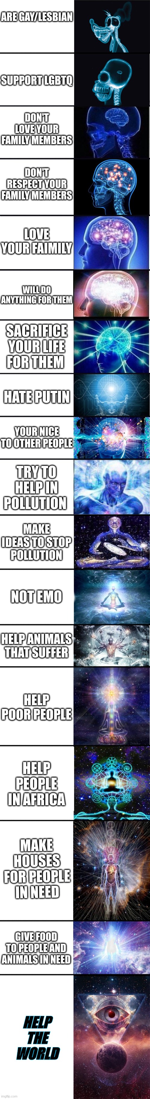 How smart are you? | ARE GAY/LESBIAN; SUPPORT LGBTQ; DON'T LOVE YOUR FAMILY MEMBERS; DON'T RESPECT YOUR FAMILY MEMBERS; LOVE YOUR FAIMILY; WILL DO ANYTHING FOR THEM; SACRIFICE YOUR LIFE FOR THEM; HATE PUTIN; YOUR NICE TO OTHER PEOPLE; TRY TO HELP IN POLLUTION; MAKE IDEAS TO STOP POLLUTION; NOT EMO; HELP ANIMALS THAT SUFFER; HELP POOR PEOPLE; HELP PEOPLE IN AFRICA; MAKE HOUSES FOR PEOPLE IN NEED; GIVE FOOD TO PEOPLE AND ANIMALS IN NEED; HELP THE WORLD | image tagged in expanding brain 9001 | made w/ Imgflip meme maker