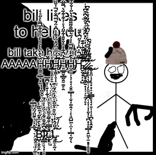 memes in learning with pibby #2 be like bill (translation in comments) | bill likes to help out; bill take his vacc AAAAAH̴̛͈̱̫̼͇͉͙̠̟̏͛̂̀̈̀̀͐̔̀̎̾͒͋̅̄̀̎̋̎̀̚͠͠Ȟ̸̨̧̢̡̳̩̦̗̝̙͍̺̙̮̜̠̪̙̮͚͍̙̟̲͙͉͈͖̯̻̺͚̱͚̝̘̏̔̒͑͘H̶̡̨̧̡̛̛̗̣̭̠̥̣̟̰̠͕̦͙̜̙͈̠͍̠̲͍̋́̈́̈̈̍̈́̑̇̈́͋̓͆̎̈́̄̌͒̓̄̏̈́̀̿́͆̒̉͒̆̑̔͐̌̽̅̿̽̚̚̚̕̚̕͝͠ͅḨ̸̛͍̳̰̬̳̰̭̼͚̙̭̌̾͋̒̊͒̌̐͋̃̈́̇̎̔͋͋̃͛̃̅̈͒͑̽̾̚̚͝͝Ḩ̵̨̡̛̼͎̖͎̥͔̣̬̼̳̣͎̜̬̦͚̭͔̩̙̮̘̠̺͖̹̤͎̜͇͔̰̦̖̔̑̀̒͌̔̎́͂͛̿͂̄̆͂̃͌̆̉͛̋̾̌͒͋͂̽͂̿͒͗̚̕͝ͅH̴̪̬̮͙̝͙̺́̅̋̓͆͐͐̉̋̀͊͂̈́̐̃̾̋͊͑͊͊͗̐̚̚͘͘̚̕͠͝͝.̷̡̨̝̥͇̺͓̭͕̱͙̦̩͕̱̦͈̝͑̊̑̌͊̅̋̅͒̑̈̇̽̔̔̍̈̽͆͋̀͑͛̑̅̐͆͒͆̓̍͘̕̕͝ͅ.̷̢̧̧̢̢̢̢̛͇̗̞̥͎̖̲̼̜̗̙̫̼͚̪̜̝̣̹̦̝̬̦̖̪͙̟̻͇͔̭͖̞̼͓̞̻̥̞̾͂̉͆̐̃̈́̏̑͑̽̍̍̇̈͆̇̄̀͆́̈́̌͛̽͆͘̕͜͝.̵̧̧͕̬̻̤̜̣̗̥͙͙̝͙̲̳̻̖̖̟͍͎̣͎̥̪̗̥̭͓́̈́͂̔͛̓́̆̑͘͜͜; B̶̥͎͈̔̂̓̌̆͘͘Ι̲̳̻͎̣Ι̡̡̢̧̢̢̢͙͈̺̤̠̺̜̘͙̮͍̝̬̜̜̪̮̗̰͎̮̼͖͖̺͜͜͜I̷̛̱̗̰͍͎͙̘̘̍̈́̐̈́̄̂̔͒̈̋́́̀̀͐̍͂̋̽͛̔̐̅͘̕͠͠Ι̨̡̢̩̦̣̟̟̹̳͙̳̘̪̹̣͈͇͓͓̙̥̬L̵̡̡̛͇͖͓̮͎̞͖̠͈̖̙̺̘̳̇̐́̂̈̓́̋͋̐̌̈́̔̈́̄̇̔̐̈́̈́̋̈́́̑͘͘͘͜͜Ι̳͓̫͍̝͓̯̥̺͍̯̞̦L̷̡̧͙̠̹̤͎̯͉͉̫̪̘̻̜̫̙̬̥̜̣̮̫̩̼̣͎̫̄̋͊̈́̅́̅͑̌͂̐͜͠ ̶̡̧̢̧̢̰͉̭̪̬̹̫̘͙̠̰̮̬͈̖͙͈̖̟͕͈͖͙̫͕̓͑̑̑͐̈́̅̇̂̐͑͐̋̅͐̋̾͛̔͌͂͐̈͊̽͛̈́̎̏̀͐͒̌̃̄̋́͘̚̕̚̕͝͠Ι̢̠̣̥̞Ι̢̠͓̱̞͎̪͇̲͜L̵̢̢̮̯̥͓̜̦͇͔̖͉̘̜̭̯̟̉͛̇̅̍̑͒͋́̀͒͊̌̓͌͊̈́͋̆̀͆̔͊̀͊͋͑́̀̌̃́͋̎̈́̊͒͆̈̀̍̕͘͜͝͠E̴̢̢̨̡̛̺̤̠͈̣̬͙̟̲͔̬̯͉͚͈̖̹̜͈͙̤̙̫͇͇͈̭̝͖͖̰͎̟͔̗̤̞̩̽̇͌͐̐́͋͛̂̔̾̏̈́̾̈́̉̄̌͒̒͆̅̏͛̒̋̿̕͘͘͜͠͝͝͝T̵̨͉̯̝̩̻͛̐̽͐̓̈́̊̌͐͒͋̈́̈́͊̍̂̋̐̈́̏͛̎͊͑̄͒̊̑̔̈́̒͂̾̾͑̕̕̕̕͜͜͠͝͠͝͝͠͝͠ΙΙ͉̬͓̫̠̟̰̜͇͜͜Ṡ̷̙͍̯̣̱̳̽Ι̢͉͚͕̘̬̜̙͖̦̻͙Ι̨̟̙̘͈̜̠̺̮̹̝̝̬͕̘̳̟̠̯͔͓̙͖̻ ̶̧̨̢̡̛̖̼̠̝̠͉̲͙͚͎̱̮̝̞̜̗͑̓̇̌͊̋̈́͂̓̈́̓̊̃̀͛͒́̄͒̈̓̏̏̀̿̽̚͘̚͝͝͠T̶̨̢̮̪̗̞̘̩͙͎̗͕̠̙̻̝̘̻̝̪̤̖͙̭̹͕̳̙̲̤̯̪̣͇̖̠͇̗͕̺̩͙̱͔̟̰̐̄́̿͜͜͝H̷̡̨̪͇̠̭̫̞̖̺̟̱̄̃̆̉̔̽̽̆̿Ȩ̶͉͖̜͓͇̾́̇̀̏̽̔ ̶̢̢̛̰̹̦̦͔̝̯̳͈̖̯̝̘͎̮̼̠̮͐͋͌͑̃͒͗͊̔̈͗̈͆̅̇͋̓̚̕̕D̶̢̢̨̬̳̫̬̫̱̩͗͊͛̑̅͋̒̃͑̇̀̀̋́͊̀͆̐͐̈́̎̐͋͂̆͋͗̒̀̍̈́̕̚͘͠A̸̧̛͈͆̂̉̔͂̊̚͠R̸̨̨̢̳̳̥̫͈̹͕̹͚͚̈́́Ι̡̨̗̠͔̣̼̗̲͜K̶̢̡̤͈̱̗̼̰̬͈̺̯̳̠̞̞͖̗̹͎̠̯̬͓̱͇͕̯̣͚͙̙̮̻̊̑́̀̃̊͆̽͊̍̚͜͜͝Ń̷̛̞̬̜̞̰͑͆͑͋̃͒̋̒̿͂̈́͗͛͆̀͗̀͊̉͂̂́́̃̾̍͋̓͐͛̋̊͗̎̓̓͂̆̽̕͘͘̚͝͠ΙΙ̧̧̯̤̩̻͉͜Ι̡̨̧̼̤̫̗̞͔͔̺̖͇̱̫͎̦̲̪̮͔̲̯͜E̵̡̛̛̱͍̙̪̻͚̯̞͔͖̩̞̭̱̹̖̗͔͓̪̖̤̮̥̩̹͎͌̍͒̊̍̋̉̌̿͊̾͛̍̾̍̃͠S̴̳͙̭̺͓̼͔͍̼͒̈̃̅̇̂͑͠Ι̜͓̻Ι̨͚̥̫̫̙͇͈̻̞̗S̶̨̧̡̹̩̟̤͕͉͓̲͙̟͌͆̈́̾̈̽̕͘ ̴̧̡̡͙̲͍̖̳̓̿̏̽̂͒̈́̂̇̀͋̓̃̀͌̀͂̋̃̈́̇̎̇̇̀͗̒̂͂͊̊́̋̕͘̚̚̚͜͠͝͠͝͝͝͝͝Ι̨̳͙̞̫̱̞͍̯̺̝̜̭C̶̨̡̤̯̠̘͖͖̦̳̦̳̤͔̻̼͈͖̻͍̼̺̗̣̰̭͖͙̽́̈͗̽̾͊̅͗̑̽̊͛̂̽́̀̂̆̊̌͌͂̆͂̋̎̏͆͛̅͌̉̈́̕̚͠͝Ι͈͔͚Ơ̶̛̱̦͖̟͖̱̈́͆͛̓̓̓̌̐̓͒͌̂͋̔̆̑͐͒͌̌̀͂́̑̇̃̽̋͂̀͊͊̽̑͑̆͘̕̕͝͝Ι̨̧͙̭̗̖͇N̷̥̱͉̣͕̭͕͎͇̖͚͊͐̐̓̃̈́̾̐̋̄̾̅̋̍̋͊̐́̾͊̀͗͑̾̽̃̀́̀̌̀̉̈͒́̓̐̔͌͘̚͠͝Ư̷̰͎͇̩̜̣͖̬̯͖̫̮̗͒͑̋͂͐͒͊́̿͌͊̚Ś̴̢̛͚̘͈̯̜̭̬͍̲̱͉̪͈͛̾̔͋̒̈́͑̈́͋̒̀͑̑̒̃̇́̃̓̇̊̓͌͂͗̍̐̀͊̄̈́̓̽́̌̓͂̅͗͂̈͌͒̕̕̕͝Ι̧̩̗̣̺̬͈͚̪͚̰̺͎̞̣̗̙̜͔Ι̡̙̖̹̩̲͉͍͈̺̻͉̺̝̲M̴̢̨̛̪̩̺̠̜̠͚̭͇͓̘͖̰̬̻̲̟̤̄͋́͗̂͑̋̓̍̈́͌̈́̾͐̇͐͐̅̆̍̀̉͛̒̉͒͆͝͠͠E̸̳̗̍́̊̒̽͑̑̏̏̍̋̏̂̉̊̎̓̓̾͊̊̋͗͂̍͒́̇̍̀̾̍͒̍̿̿͊͆̕̚̚͘̚͝͝͝͝Ι̡̢̡̡̘̣̪͉̦̬̤̟͔̮̥ ̴̡̡̧̛̳͎̝̹̺̥̻̭̜̱̹̞͚̘̗͚̞̝͕͈̜̦̩̥̝̤̳͈̥̖̠͎̱̹̣͍̣̪̣̎́̋̂̓̒̋̌̈́̒̅̾͊̇͗̚̕̚͜͝͝͠H̸̡̖̠͑̊̔͆͆̿̊̓̄̀́̉̀̏̋͌͋͛͋́̐͗̾̊͌̒̒̀͋͑̀̀̾̾͘̚͠͝͝Ι̥͙̝̺̠̹̞͖Ι̧̖̰I̵̧̡̨̮͚͙̣̟̪̝̱̝̖̲̲̱͍̣͔͎͚̓͘͜͜M̴̨̖͖̘̮̞̊͊̆̈́̽̉̃͐͗̈́͋̄̏́̽̐̌͋͒͑͆͗̉̎̂̈͊̀̾̏̈́͗́̃͗͘; B̶͚͍̱͉̪̪̏̔̃̎͑̆̌̏̓̒͘̕̕̕͝E̶͙͓͚̞̭̬̮̞͓͕͓̣͚̋̉̌̊̃͆̀̾͘ ̵̫̬͎̬̗̠͚̜͈͚̗͚̜̯̀̈́̂̂̏̔̿͐̕͠Ļ̶̨̡̨̡̞͎̪̮̭̪͍̪̥̙͙͔̻̩̣̞̳̯̣̲̌̌ͅI̶̯̫͎̰̣͍̘̞̣̋͜͠ͅK̶͚̬͎̄̉͐̌͆̈́̓̀̏́͋̔̌̍̔͆̄̅͘͘͜͝E̸̡̞̓̇̏̃̀̈̽͂̏́́̈̈̆̚͝ ̵̭̬̫̘̦̉̅̂͐̍̍͊̈̈́̈́͘̚͠͠B̵̡̺̞̣̬̼̭͌̽̀̑̈̽̋̓̑̏͂̾͘̕͠͝͝͝Ì̷̧͎͇̜̣̖̟̹̝͆͋̌̇͋͑͑̈́͐̎̈́̄̕͘͜͝ͅḶ̶̛͓̩̐̿̅͑̐̃͂̊̃̈́̊̾̎̾L̵̨͈̰̼̥̰͔̍̆̈́̂̓̍̏̊̑͐̆̆̂͑̈́̔̈́͂̍͊̕͜͠͠͠ | image tagged in memes,be like bill,pibby | made w/ Imgflip meme maker