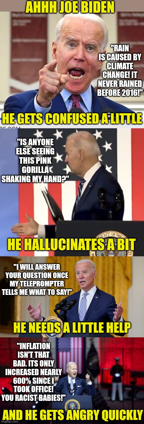Biden, he just takes a little more help..... | AHHH JOE BIDEN; "RAIN IS CAUSED BY CLIMATE CHANGE! IT NEVER RAINED BEFORE 2016!"; HE GETS CONFUSED A LITTLE; "IS ANYONE ELSE SEEING THIS PINK GORILLA SHAKING MY HAND?"; HE HALLUCINATES A BIT; "I WILL ANSWER YOUR QUESTION ONCE MY TELEPROMPTER TELLS ME WHAT TO SAY!"; HE NEEDS A LITTLE HELP; "INFLATION ISN'T THAT BAD. ITS ONLY INCREASED NEARLY 600% SINCE I TOOK OFFICE! YOU RACIST BABIES!"; AND HE GETS ANGRY QUICKLY | image tagged in joe biden no malarkey,biden handshake,biden at podium,biden unhinged,liberals,democrats | made w/ Imgflip meme maker