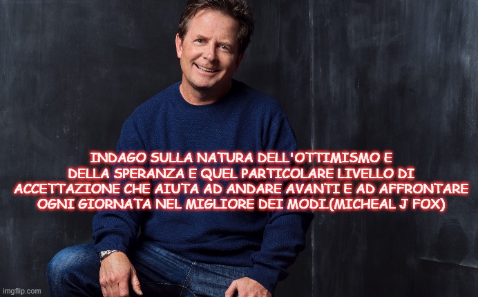 INDAGO SULLA NATURA DELL'OTTIMISMO E DELLA SPERANZA E QUEL PARTICOLARE LIVELLO DI ACCETTAZIONE CHE AIUTA AD ANDARE AVANTI E AD AFFRONTARE OGNI GIORNATA NEL MIGLIORE DEI MODI.(MICHEAL J FOX) | made w/ Imgflip meme maker