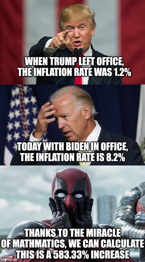 So how come we never hear about the nearly 600% increase in inflation under Biden? Anyone? | WHEN TRUMP LEFT OFFICE, THE INFLATION RATE WAS 1.2%; TODAY WITH BIDEN IN OFFICE, THE INFLATION RATE IS 8.2%; THANKS TO THE MIRACLE OF MATHMATICS, WE CAN CALCULATE THIS IS A 583.33% INCREASE | image tagged in joe biden worries,deadpool - gasp,inflation,too damn high,money,trump | made w/ Imgflip meme maker