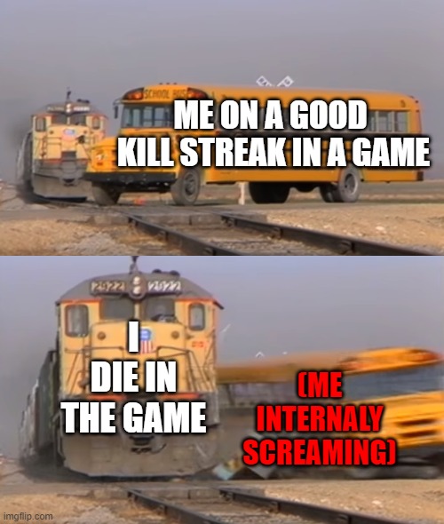 help me | ME ON A GOOD  KILL STREAK IN A GAME; I DIE IN THE GAME; (ME INTERNALY SCREAMING) | image tagged in a train hitting a school bus,death | made w/ Imgflip meme maker