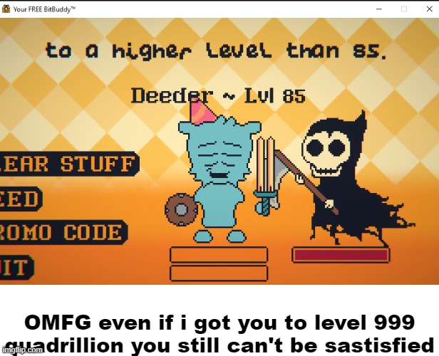 Yes, i just played BitBuddy | OMFG even if i got you to level 999 quadrillion you still can't be sastisfied | made w/ Imgflip meme maker