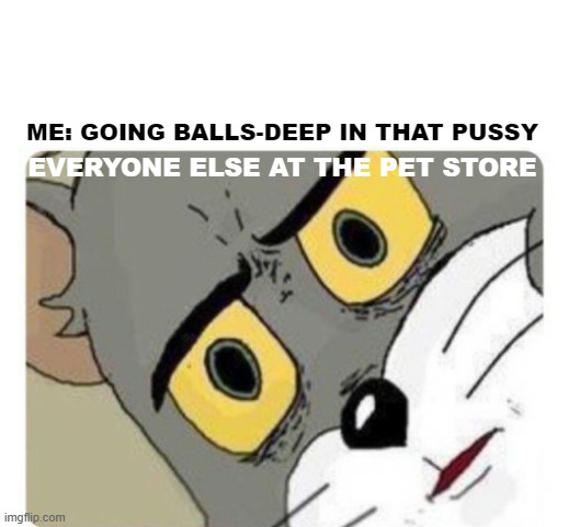 Shocked Tom | ME: GOING BALLS-DEEP IN THAT PUSSY; EVERYONE ELSE AT THE PET STORE | image tagged in shocked tom | made w/ Imgflip meme maker
