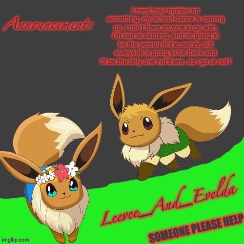 Leevee_And_Evelda temp | i need your opinion on something. my school dance is coming up, I don't have anyone to go with, I'm bad at dancing, and Im going to be the person in the corner, but everyone is going to be there and I'll be the only one not there. do i go or not? SOMEONE PLEASE HELP | image tagged in leevee_and_evelda temp | made w/ Imgflip meme maker