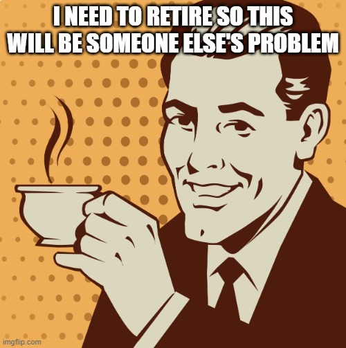 Retirement | I NEED TO RETIRE SO THIS WILL BE SOMEONE ELSE'S PROBLEM | image tagged in mug approval | made w/ Imgflip meme maker